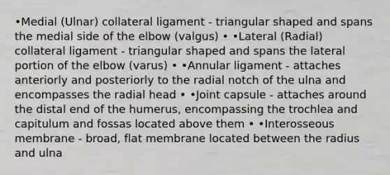 •Medial (Ulnar) collateral ligament - triangular shaped and spans the medial side of the elbow (valgus) • •Lateral (Radial) collateral ligament - triangular shaped and spans the lateral portion of the elbow (varus) • •Annular ligament - attaches anteriorly and posteriorly to the radial notch of the ulna and encompasses the radial head • •Joint capsule - attaches around the distal end of the humerus, encompassing the trochlea and capitulum and fossas located above them • •Interosseous membrane - broad, flat membrane located between the radius and ulna