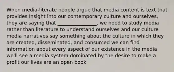 When media-literate people argue that media content is text that provides insight into our contemporary culture and ourselves, they are saying that ________________. we need to study media rather than literature to understand ourselves and our culture media narratives say something about the culture in which they are created, disseminated, and consumed we can find information about every aspect of our existence in the media we'll see a media system dominated by the desire to make a profit our lives are an open book