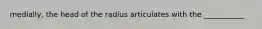 medially, the head of the radius articulates with the ___________