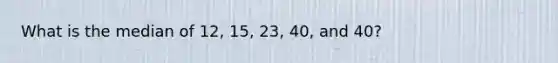 What is the median of 12, 15, 23, 40, and 40?