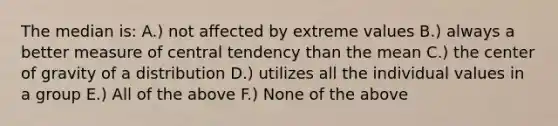 The median is: A.) not affected by extreme values B.) always a better measure of central tendency than the mean C.) the center of gravity of a distribution D.) utilizes all the individual values in a group E.) All of the above F.) None of the above