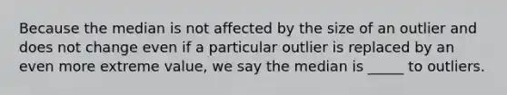 Because the median is not affected by the size of an outlier and does not change even if a particular outlier is replaced by an even more extreme​ value, we say the median is​ _____ to outliers.