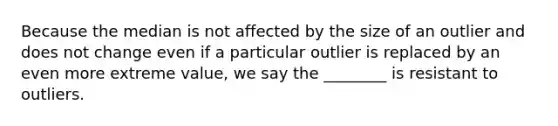 Because the median is not affected by the size of an outlier and does not change even if a particular outlier is replaced by an even more extreme​ value, we say the ________ is resistant to outliers.