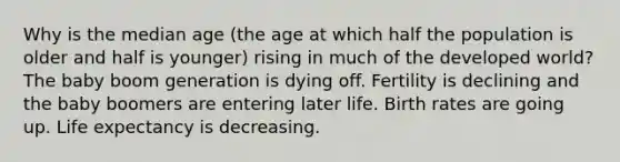 Why is the median age (the age at which half the population is older and half is younger) rising in much of the developed world? The baby boom generation is dying off. Fertility is declining and the baby boomers are entering later life. Birth rates are going up. Life expectancy is decreasing.