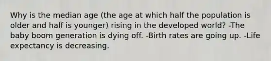 Why is the median age (the age at which half the population is older and half is younger) rising in the developed world? -The baby boom generation is dying off. -Birth rates are going up. -Life expectancy is decreasing.