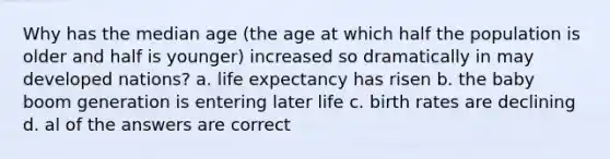 Why has the median age (the age at which half the population is older and half is younger) increased so dramatically in may developed nations? a. life expectancy has risen b. the baby boom generation is entering later life c. birth rates are declining d. al of the answers are correct