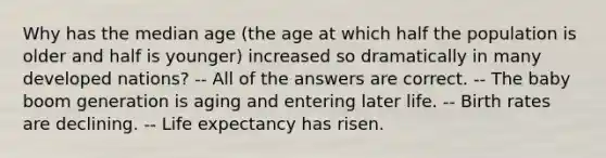 Why has the median age (the age at which half the population is older and half is younger) increased so dramatically in many developed nations? -- All of the answers are correct. -- The baby boom generation is aging and entering later life. -- Birth rates are declining. -- Life expectancy has risen.