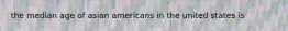 the median age of asian americans in the united states is