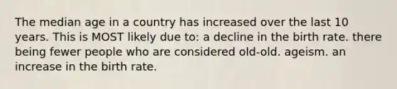 The median age in a country has increased over the last 10 years. This is MOST likely due to: a decline in the birth rate. there being fewer people who are considered old-old. ageism. an increase in the birth rate.