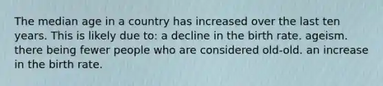 The median age in a country has increased over the last ten years. This is likely due to: a decline in the birth rate. ageism. there being fewer people who are considered old-old. an increase in the birth rate.