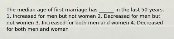 The median age of first marriage has ______ in the last 50 years. 1. Increased for men but not women 2. Decreased for men but not women 3. Increased for both men and women 4. Decreased for both men and women