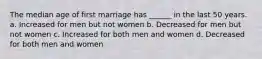 The median age of first marriage has ______ in the last 50 years. a. Increased for men but not women b. Decreased for men but not women c. Increased for both men and women d. Decreased for both men and women