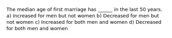 The median age of first marriage has ______ in the last 50 years. a) Increased for men but not women b) Decreased for men but not women c) Increased for both men and women d) Decreased for both men and women