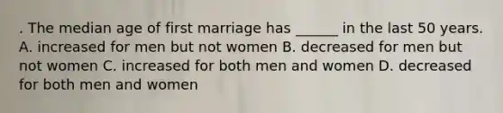 . The median age of first marriage has ______ in the last 50 years. A. increased for men but not women B. decreased for men but not women C. increased for both men and women D. decreased for both men and women