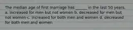 The median age of first marriage has ______ in the last 50 years. a. increased for men but not women b. decreased for men but not women c. increased for both men and women d. decreased for both men and women