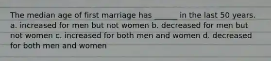 The median age of first marriage has ______ in the last 50 years. a. increased for men but not women b. decreased for men but not women c. increased for both men and women d. decreased for both men and women