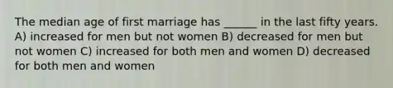 The median age of first marriage has ______ in the last fifty years. A) increased for men but not women B) decreased for men but not women C) increased for both men and women D) decreased for both men and women