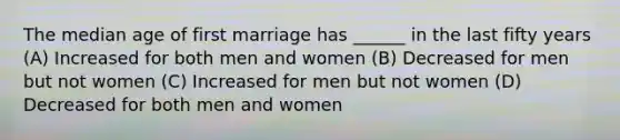 The median age of first marriage has ______ in the last fifty years (A) Increased for both men and women (B) Decreased for men but not women (C) Increased for men but not women (D) Decreased for both men and women