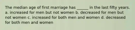 The median age of first marriage has ______ in the last fifty years. a. increased for men but not women b. decreased for men but not women c. increased for both men and women d. decreased for both men and women