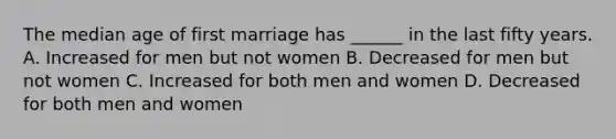 The median age of first marriage has ______ in the last fifty years. A. Increased for men but not women B. Decreased for men but not women C. Increased for both men and women D. Decreased for both men and women