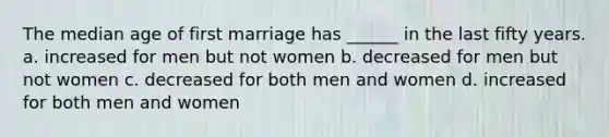 The median age of first marriage has ______ in the last fifty years. a. increased for men but not women b. decreased for men but not women c. decreased for both men and women d. increased for both men and women