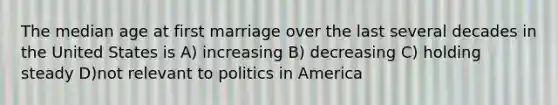 The median age at first marriage over the last several decades in the United States is A) increasing B) decreasing C) holding steady D)not relevant to politics in America