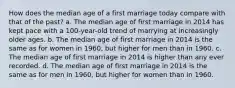 How does the median age of a first marriage today compare with that of the past? a. The median age of first marriage in 2014 has kept pace with a 100-year-old trend of marrying at increasingly older ages. b. The median age of first marriage in 2014 is the same as for women in 1960, but higher for men than in 1960. c. The median age of first marriage in 2014 is higher than any ever recorded. d. The median age of first marriage in 2014 is the same as for men in 1960, but higher for women than in 1960.