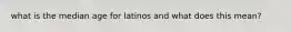 what is the median age for latinos and what does this mean?