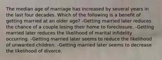 The median age of marriage has increased by several years in the last four decades. Which of the following is a benefit of getting married at an older age? -​Getting married later reduces the chance of a couple losing their home to foreclosure. ​-Getting married later reduces the likelihood of marital infidelity occurring. ​-Getting married later seems to reduce the likelihood of unwanted children. -Getting married later seems to decrease the likelihood of divorce.