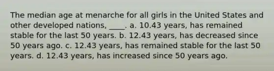 The median age at menarche for all girls in the United States and other developed nations, ____. a. 10.43 years, has remained stable for the last 50 years. b. 12.43 years, has decreased since 50 years ago. c. 12.43 years, has remained stable for the last 50 years. d. 12.43 years, has increased since 50 years ago.