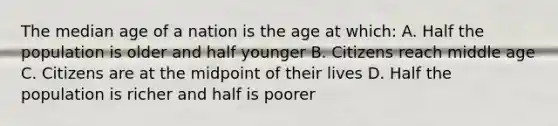 The median age of a nation is the age at which: A. Half the population is older and half younger B. Citizens reach middle age C. Citizens are at the midpoint of their lives D. Half the population is richer and half is poorer