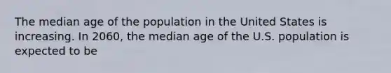 The median age of the population in the United States is increasing. In 2060, the median age of the U.S. population is expected to be