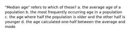 "Median age" refers to which of these? a. the average age of a population b. the most frequently occurring age in a population c. the age where half the population is older and the other half is younger d. the age calculated one-half between the average and mode