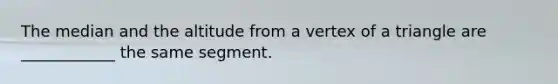 The median and the altitude from a vertex of a triangle are ____________ the same segment.