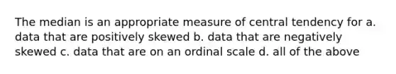 The median is an appropriate measure of central tendency for a. data that are positively skewed b. data that are negatively skewed c. data that are on an ordinal scale d. all of the above