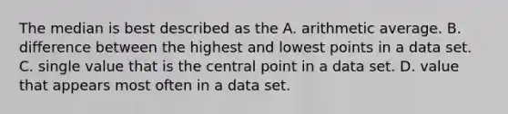 The median is best described as the A. arithmetic average. B. difference between the highest and lowest points in a data set. C. single value that is the central point in a data set. D. value that appears most often in a data set.