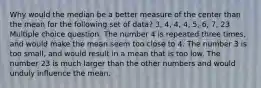 Why would the median be a better measure of the center than the mean for the following set of data? 3, 4, 4, 4, 5, 6, 7, 23 Multiple choice question. The number 4 is repeated three times, and would make the mean seem too close to 4. The number 3 is too small, and would result in a mean that is too low. The number 23 is much larger than the other numbers and would unduly influence the mean.