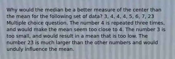 Why would the median be a better measure of the center than the mean for the following set of data? 3, 4, 4, 4, 5, 6, 7, 23 Multiple choice question. The number 4 is repeated three times, and would make the mean seem too close to 4. The number 3 is too small, and would result in a mean that is too low. The number 23 is much larger than the other numbers and would unduly influence the mean.