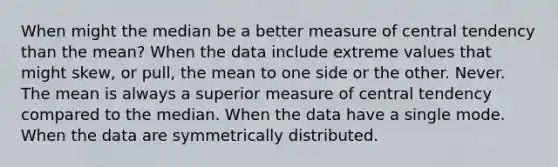 When might the median be a better measure of central tendency than the mean? When the data include extreme values that might skew, or pull, the mean to one side or the other. Never. The mean is always a superior measure of central tendency compared to the median. When the data have a single mode. When the data are symmetrically distributed.