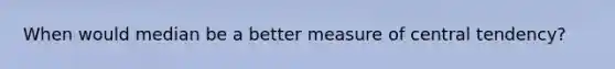 When would median be a better measure of central tendency?