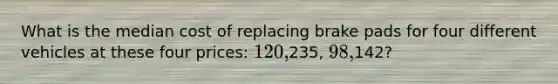 What is the median cost of replacing brake pads for four different vehicles at these four prices: 120,235, 98,142?