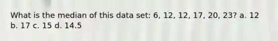 What is the median of this data set: 6, 12, 12, 17, 20, 23? a. 12 b. 17 c. 15 d. 14.5