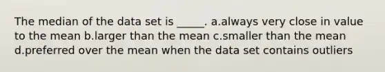 The median of the data set is _____. a.always very close in value to the mean b.larger than the mean c.smaller than the mean d.preferred over the mean when the data set contains outliers