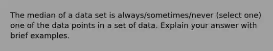 The median of a data set is always/sometimes/never (select one) one of the data points in a set of data. Explain your answer with brief examples.