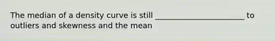 The median of a density curve is still _______________________ to outliers and skewness and the mean