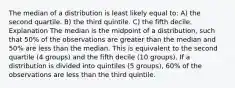 The median of a distribution is least likely equal to: A) the second quartile. B) the third quintile. C) the fifth decile. Explanation The median is the midpoint of a distribution, such that 50% of the observations are greater than the median and 50% are less than the median. This is equivalent to the second quartile (4 groups) and the fifth decile (10 groups). If a distribution is divided into quintiles (5 groups), 60% of the observations are less than the third quintile.