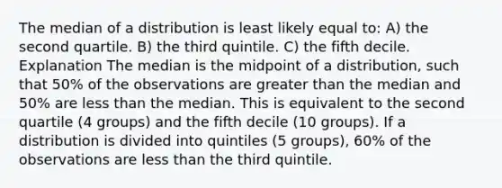 The median of a distribution is least likely equal to: A) the second quartile. B) the third quintile. C) the fifth decile. Explanation The median is the midpoint of a distribution, such that 50% of the observations are <a href='https://www.questionai.com/knowledge/ktgHnBD4o3-greater-than' class='anchor-knowledge'>greater than</a> the median and 50% are <a href='https://www.questionai.com/knowledge/k7BtlYpAMX-less-than' class='anchor-knowledge'>less than</a> the median. This is equivalent to the second quartile (4 groups) and the fifth decile (10 groups). If a distribution is divided into quintiles (5 groups), 60% of the observations are less than the third quintile.