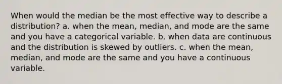 When would the median be the most effective way to describe a distribution? a. when the mean, median, and mode are the same and you have a categorical variable. b. when data are continuous and the distribution is skewed by outliers. c. when the mean, median, and mode are the same and you have a continuous variable.