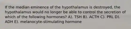 If the median eminence of the hypothalamus is destroyed, the hypothalamus would no longer be able to control the secretion of which of the following hormones? A). TSH B). ACTH C). PRL D). ADH E). melanocyte-stimulating hormone