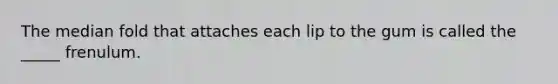 The median fold that attaches each lip to the gum is called the _____ frenulum.